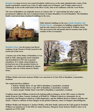 Hamilton is a large town in west central Scotland, which serves as the main administrative centre of the
South Lanarkshire council area. It lies 12 miles south-east of Glasgow, and 35 miles south-west of
Edinburgh. It sits on the south bank of the River Clyde, close to its confluence with the Avon Water.
The town of Hamilton was originally known as Cadzow (the "z" representing the letter yogh, ie
pronounced Cadihou), but was re-named in honor of James Hamilton, 1st Lord Hamilton. The Hamilton
family constructed many landmark buildings in the area.
Other historic buildings in the area include Hamilton Old
Parish Church - a Georgian era building completed in (1734)
and the only church to have been built by William Adam.
The graveyard of the old parish church contains some of the
remains of the Covenanters.
Hamilton Palace was the largest non-Royal
residence in the Western World, located in the
north-east of the town.
A former seat of the Dukes of Hamilton, it was
built in 1695, subsequently much enlarged,
and demolished in 1921 due to ground
subsidence. It is widely acknowledged as
having been one of the grandest houses in
Scotland, was visited and admired by Queen
Victoria, and was written about by Daniel
Defoe.
----------------------------------------------------------------------------------------------------
William Meikle and Jessie Jackson Meikle were married on 22 Jun 1834 at Hamilton, Lanarkshire,
Scotland.
The couple had three children:
1- Robert /Meikle/ Born: 15 Apr 1835 at Hamilton, Lanarkshire, Scotland
2- Isabelle /Meikle/ Born: 6 Apr 1837 at Hamilton, Lanarkshire, Scotland
3- James Joseph /Meikle/ Born 5 Jul 1839 at Hamilton, Lanarkshire, Scotland
Tradition states that William worked in the knitting mills in Glasgow. In the 1851 census we find the
family living in Calton, Lanark, Scotland, at 85 Reid St. William is listed as a shoemaker for an
occupation, and Margaret is listed as a milk shopkeeper, and the children listed are Robert, Isabella and
James. Calton is a district of East Glasgow in the parish of Barony, closer to Glasgow than Bridgeton.
William Meikle and Margaret J. Jackson Meikle, with their family embraced the LDS gospel in Scotland
William was baptized on 12 Jul 1844, by James Houston. Margaret Jessie Jackson Meikle is show to be
baptized on 15 Oct 1848
 