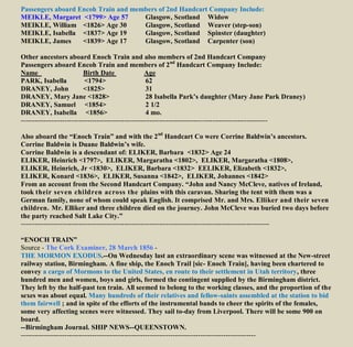 Passengers aboard Encoh Train and members of 2nd Handcart Company Include:
MEIKLE, Margaret <1799> Age 57 Glasgow, Scotland Widow
MEIKLE, William <1826> Age 30 Glasgow, Scotland Weaver (step-son)
MEIKLE, Isabella <1837> Age 19 Glasgow, Scotland Spinster (daughter)
MEIKLE, James <1839> Age 17 Glasgow, Scotland Carpenter (son)
Other ancestors aboard Enoch Train and also members of 2nd Handcart Company
Passengers aboard Encoh Train and members of 2nd
Handcart Company Include:
Name Birth Date Age
PARK, Isabella <1794> 62
DRANEY, John <1825> 31
DRANEY, Mary Jane <1828> 28 Isabella Park’s daughter (Mary Jane Park Draney)
DRANEY, Samuel <1854> 2 1/2
DRANEY, Isabella <1856> 4 mo.
-----------------------------------------------------------------------------------------------------------
Also aboard the “Enoch Train” and with the 2nd
Handcart Co were Corrine Baldwin’s ancestors.
Corrine Baldwin is Duane Baldwin’s wife.
Corrine Baldwin is a descendant of: ELIKER, Barbara <1832> Age 24
ELIKER, Heinrich <1797>, ELIKER, Margaratha <1802>, ELIKER, Margaratha <1808>,
ELIKER, Heinrich, Jr <1830>, ELIKER, Barbara <1832> EELIKER, Elizabeth <1832>,
ELIKER, Konard <1836>, ELIKER, Susanna <1842>, ELIKER, Johannes <1842>
From an account from the Second Handcart Company. “John and Nancy McCleve, natives of Ireland,
took their seven children across the plains with this caravan. Sharing the tent with them was a
German family, none of whom could speak English. It comprised Mr. and Mrs. Elliker and their seven
children. Mr. Elliker and three children died on the journey. John McCleve was buried two days before
the party reached Salt Lake City.”
------------------------------------------------------------------------------------------------------------
“ENOCH TRAIN”
Source - The Cork Examiner, 28 March 1856 -
THE MORMON EXODUS.--On Wednesday last an extraordinary scene was witnessed at the New-street
railway station, Birmingham. A fine ship, the Enoch Trail [sic- Enoch Train], having been chartered to
convey a cargo of Mormons to the United States, en route to their settlement in Utah territory, three
hundred men and women, boys and girls, formed the contingent supplied by the Birmingham district.
They left by the half-past ten train. All seemed to belong to the working classes, and the proportion of the
sexes was about equal. Many hundreds of their relatives and fellow-saints assembled at the station to bid
them fairwell ; and in spite of the efforts of the instrumental bands to cheer the spirits of the females,
some very affecting scenes were witnessed. They sail to-day from Liverpool. There will be some 900 on
board.
--Birmingham Journal. SHIP NEWS--QUEENSTOWN.
------------------------------------------------------------------------------------------------------
 