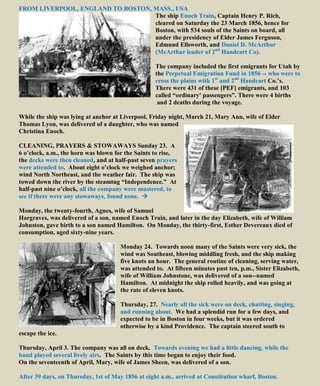 FROM LIVERPOOL, ENGLAND TO BOSTON, MASS., USA
The ship Enoch Train, Captain Henry P. Rich,
cleared on Saturday the 23 March 1856, hence for
Boston, with 534 souls of the Saints on board, all
under the presidency of Elder James Ferguson,
Edmund Ellsworth, and Daniel D. McArthur
(McArthur leader of 2nd
Handcart Co).
The company included the first emigrants for Utah by
the Perpetual Emigration Fund in 1856 -- who were to
cross the plains with 1st
and 2nd
Handcart Co.’s.
There were 431 of these [PEF] emigrants, and 103
called “ordinary' passengers”. There were 4 births
and 2 deaths during the voyage.
While the ship was lying at anchor at Liverpool, Friday night, March 21, Mary Ann, wife of Elder
Thomas Lyon, was delivered of a daughter, who was named
Christina Enoch.
CLEANING, PRAYERS & STOWAWAYS Sunday 23. A
6 o’clock, a.m., the horn was blown for the Saints to rise,
the decks were then cleaned, and at half-past seven prayers
were attended to. About eight o’clock we weighed anchor;
wind North Northeast, and the weather fair. The ship was
towed down the river by the steamtug “Independence.” At
half-past nine o’clock, all the company were mustered, to
see if there were any stowaways, found none. 
Monday, the twenty-fourth, Agnes, wife of Samuel
Hargraves, was delivered of a son, named Enoch Train, and later in the day Elizabeth, wife of William
Johnston, gave birth to a son named Hamilton. On Monday, the thirty-first, Esther Devereaux died of
consumption, aged sixty-nine years.
Monday 24. Towards noon many of the Saints were very sick, the
wind was Southeast, blowing middling fresh, and the ship making
five knots an hour. The general routine of cleaning, serving water,
was attended to. At fifteen minutes past ten, p.m., Sister Elizabeth,
wife of William Johnstone, was delivered of a son--named
Hamilton. At midnight the ship rolled heavily, and was going at
the rate of eleven knots.
Thursday, 27. Nearly all the sick were on deck, chatting, singing,
and running about. We had a splendid run for a few days, and
expected to be in Boston in four weeks, but it was ordered
otherwise by a kind Providence. The captain steered south to
escape the ice.
Thursday, April 3. The company was all on deck. Towards evening we had a little dancing, while the
band played several lively airs. The Saints by this time began to enjoy their food.
On the seventeenth of April, Mary, wife of James Sheen, was delivered of a son.
After 39 days, on Thursday, 1st of May 1856 at eight a.m., arrived at Constitution wharf, Boston.
 