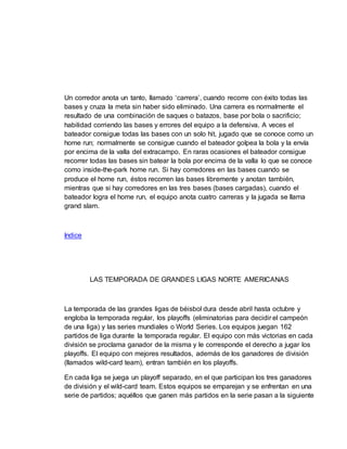 Un corredor anota un tanto, llamado ‘carrera’, cuando recorre con éxito todas las
bases y cruza la meta sin haber sido eliminado. Una carrera es normalmente el
resultado de una combinación de saques o batazos, base por bola o sacrificio;
habilidad corriendo las bases y errores del equipo a la defensiva. A veces el
bateador consigue todas las bases con un solo hit, jugado que se conoce como un
home run; normalmente se consigue cuando el bateador golpea la bola y la envía
por encima de la valla del extracampo. En raras ocasiones el bateador consigue
recorrer todas las bases sin batear la bola por encima de la valla lo que se conoce
como inside-the-park home run. Si hay corredores en las bases cuando se
produce el home run, éstos recorren las bases libremente y anotan también,
mientras que si hay corredores en las tres bases (bases cargadas), cuando el
bateador logra el home run, el equipo anota cuatro carreras y la jugada se llama
grand slam.
Indice
LAS TEMPORADA DE GRANDES LIGAS NORTE AMERICANAS
La temporada de las grandes ligas de béisbol dura desde abril hasta octubre y
engloba la temporada regular, los playoffs (eliminatorias para decidir el campeón
de una liga) y las series mundiales o World Series. Los equipos juegan 162
partidos de liga durante la temporada regular. El equipo con más victorias en cada
división se proclama ganador de la misma y le corresponde el derecho a jugar los
playoffs. El equipo con mejores resultados, además de los ganadores de división
(llamados wild-card team), entran también en los playoffs.
En cada liga se juega un playoff separado, en el que participan los tres ganadores
de división y el wild-card team. Estos equipos se emparejan y se enfrentan en una
serie de partidos; aquéllos que ganen más partidos en la serie pasan a la siguiente
 