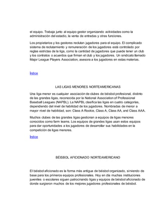 el equipo. Trabaja junto al equipo gestor organizando actividades como la
administración del estadio, la venta de entradas y otras funciones.
Los propietarios y los gestores reclutan jugadores para el equipo. El complicado
sistema de reclutamiento y remuneración de los jugadores está controlado por
reglas estrictas de la liga, como la cantidad de jugadores que puede tener un club
y los contratos o acuerdos que firman el club y los jugadores. Un sindicato llamado
Major League Players Association, asesora a los jugadores en estas materias.
Índice
LAS LIGAS MENORES NORTEAMERICANAS
Una liga menor es cualquier asociación de clubes de béisbol profesional, distinto
de las grandes ligas, reconocida por la National Association of Professional
Baseball Leagues (NAPBL). La NAPBL clasifica las ligas en cuatro categorías,
dependiendo del nivel de habilidad de los jugadores. Nombradas de menor a
mayor nivel de habilidad, son: Class A Rookie, Class A, Class AA, and Class AAA.
Muchos clubes de las grandes ligas gestionan a equipos de ligas menores
conocidos como farm teams. Los equipos de grandes ligas usan estos equipos
para dar oportunidades a los jugadores de desarrollar sus habilidades en la
competición de ligas menores.
Índice
BÉISBOL AFICIONADO NORTEAMERICANO
El béisbol aficionado es la forma más antigua de béisbol organizado, sirviendo de
base para los primeros equipos profesionales. Hoy en día muchas instituciones
juveniles o escolares siguen patrocinando ligas y equipos de béisbol aficionado de
donde surgieron muchos de los mejores jugadores profesionales de béisbol.
 