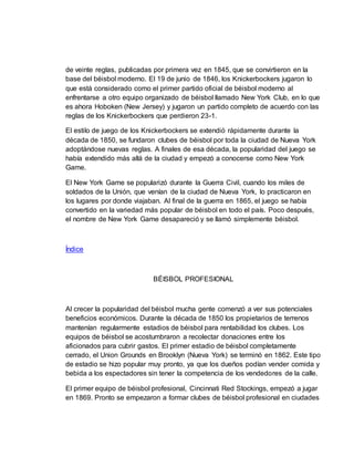 de veinte reglas, publicadas por primera vez en 1845, que se convirtieron en la
base del béisbol moderno. El 19 de junio de 1846, los Knickerbockers jugaron lo
que está considerado como el primer partido oficial de béisbol moderno al
enfrentarse a otro equipo organizado de béisbol llamado New York Club, en lo que
es ahora Hoboken (New Jersey) y jugaron un partido completo de acuerdo con las
reglas de los Knickerbockers que perdieron 23-1.
El estilo de juego de los Knickerbockers se extendió rápidamente durante la
década de 1850, se fundaron clubes de béisbol por toda la ciudad de Nueva York
adoptándose nuevas reglas. A finales de esa década, la popularidad del juego se
había extendido más allá de la ciudad y empezó a conocerse como New York
Game.
El New York Game se popularizó durante la Guerra Civil, cuando los miles de
soldados de la Unión, que venían de la ciudad de Nueva York, lo practicaron en
los lugares por donde viajaban. Al final de la guerra en 1865, el juego se había
convertido en la variedad más popular de béisbol en todo el país. Poco después,
el nombre de New York Game desapareció y se llamó simplemente béisbol.
Índice
BÉISBOL PROFESIONAL
Al crecer la popularidad del béisbol mucha gente comenzó a ver sus potenciales
beneficios económicos. Durante la década de 1850 los propietarios de terrenos
mantenían regularmente estadios de béisbol para rentabilidad los clubes. Los
equipos de béisbol se acostumbraron a recolectar donaciones entre los
aficionados para cubrir gastos. El primer estadio de béisbol completamente
cerrado, el Union Grounds en Brooklyn (Nueva York) se terminó en 1862. Este tipo
de estadio se hizo popular muy pronto, ya que los dueños podían vender comida y
bebida a los espectadores sin tener la competencia de los vendedores de la calle.
El primer equipo de béisbol profesional, Cincinnati Red Stockings, empezó a jugar
en 1869. Pronto se empezaron a formar clubes de béisbol profesional en ciudades
 