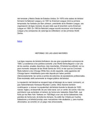 del noroeste y Medio Oeste de Estados Unidos. En 1876 ocho clubes de béisbol
formaron la National League y en 1901 la American League inició su primera
temporada; fue fundada por Ban Johnson, presidente de la Western League, una
organización de ligas menores de gran éxito que él renombró como American
League en 1900. En 1903 la National League acordó reconocer a la American
League y los campeones de cada liga se enfrentaron en las primeras World
Series.
Índice
HISTORIAS DE LAS LIGAS MAYORES
Las ligas mayores de béisbol disfrutaron de una gran popularidad a principios de
1900. La asistencia a los partidos aumentó y las World Series llegaron a ser uno
de los eventos anuales deportivos más importantes. El béisbol se enfrentó con su
peor momento después de las World Series de 1919, en las que los Cincinnati
Reds batieron a los Chicago White Sox; al año siguiente, siete jugadores del
Chicago fueron inhabilitados para este deporte por haber perdido
intencionadamente las series a cambio de sobornos de apostadores profesionales.
Éste escándalo dañó seriamente la imagen pública del béisbol.
La reputación del béisbol se recuperó bajo el liderazgo de su nuevo comisario, un
juez federal llamado Kenesaw Mountain Landis. Otros factores también
contribuyeron a renovar la popularidad del béisbol durante la década de 1920:
nuevas reglas y el desarrollo de una bola nueva con un centro de corcho más vivo
permitieron que aumentara el número de home-runs bateados. Babe Ruth, que
fichó por los New York Yankees en 1920 llegó a ser uno de los bateadores más
grandes de home-runs de todos los tiempos. Su estilo fue imitado por muchos
bateadores y el béisbol produjo unos marcadores más abultados y, para muchos
aficionados, se convirtió en un juego más emocionante.
 