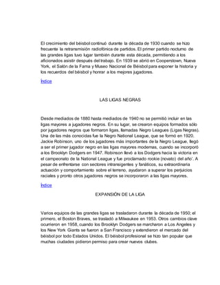 El crecimiento del béisbol continuó durante la década de 1930 cuando se hizo
frecuente la retransmisión radiofónica de partidos. El primer partido nocturno de
las grandes ligas tuvo lugar también durante esta década, permitiendo a los
aficionados asistir después del trabajo. En 1939 se abrió en Cooperstown, Nueva
York, el Salón de la Fama y Museo Nacional de Béisbol para exponer la historia y
los recuerdos del béisbol y honrar a los mejores jugadores.
Índice
LAS LIGAS NEGRAS
Desde mediados de 1880 hasta mediados de 1940 no se permitió incluir en las
ligas mayores a jugadores negros. En su lugar, se crearon equipos formados sólo
por jugadores negros que formaron ligas, llamadas Negro Leagues (Ligas Negras).
Una de las más conocidas fue la Negro National League, que se formó en 1920.
Jackie Robinson, uno de los jugadores más importantes de la Negro League, llegó
a ser el primer jugador negro en las ligas mayores modernas, cuando se incorporó
a los Brooklyn Dodgers en 1947. Robinson llevó a los Dodgers hacia la victoria en
el campeonato de la National League y fue proclamado rookie (novato) del año’. A
pesar de enfrentarse con sectores intransigentes y fanáticos, su extraordinaria
actuación y comportamiento sobre el terreno, ayudaron a superar los perjuicios
raciales y pronto otros jugadores negros se incorporaron a las ligas mayores.
Índice
EXPANSIÓN DE LA LIGA
Varios equipos de las grandes ligas se trasladaron durante la década de 1950; el
primero, el Boston Braves, se trasladó a Milwaukee en 1953. Otros cambios clave
ocurrieron en 1958, cuando los Brooklyn Dodgers se marcharon a Los Angeles y
los New York Giants se fueron a San Francisco y extendieron el mercado del
béisbol por todo Estados Unidos. El béisbol profesional se hizo tan popular que
muchas ciudades pidieron permiso para crear nuevos clubes.
 