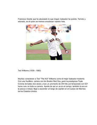 Francisco Giants que ha alcanzado lo que ningún bateador ha podido. Temido y
adorado, es él quien se merece encabezar nuestra lista.
Ted Williams (1939 - 1960)
Muchos consideran a Ted "The Kid" Williams como el mejor bateador moderno.
Con una fructífera carrera con los Boston Red Sox, ganó la prestigiosa Triple
Corona de bateo dos veces y tuvo un promedio de 344 hits por temporada con 521
home runs en toda su carrera. Aparte de ser un as en el campo, también lo era en
la pesca e incluso llegó a ascender al rango de capitán en el Cuerpo de Marines
de los Estados Unidos.
 