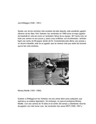 Joe DiMaggio (1936 - 1951)
Quizás uno de los nombres más sonados de este deporte, este excelente jugador
ofensivo de los New York Yankees fue nombrado en 1969 como el mejor jugador
de baseball en vida así como un verdadero héroe de su equipo. 361 home runs en
toda una carrera no son pocos y, pese a sus conflictos con el entrenador, también
logró una racha de 56 juegos dando de hit. Considerada esta última una proeza y
un récord imbatible, este es un jugador que se merece más que nadie los honores
que le han sido rendidos.
Mickey Mantle (1951 -1968)
Sustituir a DiMaggio en los Yankees era una ardua labor para cualquiera que
aspirara a su estatus legendario. Sin embargo, no para el prodigioso Mickey
Mantle. Con una carrera de 18 años en el centro del campo y ostentando récords
de jugador con más home runs, fue nombrado tres veces MVP (1956, 1957 y
 
