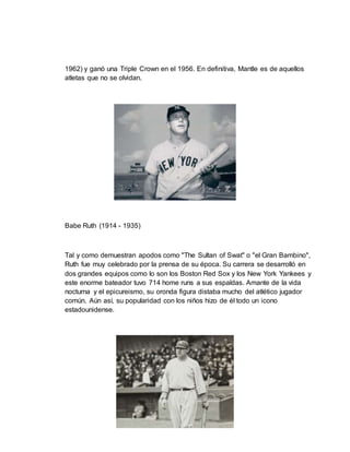 1962) y ganó una Triple Crown en el 1956. En definitiva, Mantle es de aquellos
atletas que no se olvidan.
Babe Ruth (1914 - 1935)
Tal y como demuestran apodos como "The Sultan of Swat" o "el Gran Bambino",
Ruth fue muy celebrado por la prensa de su época. Su carrera se desarrolló en
dos grandes equipos como lo son los Boston Red Sox y los New York Yankees y
este enorme bateador tuvo 714 home runs a sus espaldas. Amante de la vida
nocturna y el epicureismo, su oronda figura distaba mucho del atlético jugador
común. Aún así, su popularidad con los niños hizo de él todo un icono
estadounidense.
 