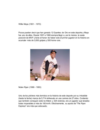 Willie Mays (1951 - 1973)
Pocos pueden decir que han ganado 12 Guantes de Oro en este deporte y Mays
fue uno de ellos. Desde 1957 a 1966 siempre llegó a, por lo menos, la sexta
posición de MVP y tiene el honor de haber sido el primer jugador en la historia en
acumular más de 3,000 golpes y 500 home runs.
Nolan Ryan (1966 - 1993)
Uno de los pitchers más temidos en la historia de este deporte por su imbatible
(hasta la fecha) marca de 5,714 strikeouts en una carrera de 27 años. Contando
que también consiguió siete no-hitters y 324 victorias, era un jugador que lanzaba
bolas imparables a más de 160 km/h. Efectivamente, su apodo de "The Ryan
Express" era más que adecuado.
 