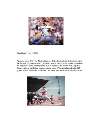 Stan Musial (1941 - 1963)
Apodado como "Stan The Man", el jugador de los Cardinals de St. Louis siempre
fue fiel a su club durante sus 22 años de carrera. Lo curioso es que en un principio
fue designado como lanzador hasta que el equipo se dió cuenta de su rapidez.
Menos mal que cambió de posición y pudo hacer 17 temporadas sobre los 300
golpes junto a 12 walk-off home runs. Sin duda, unas estadísticas impresionantes.
 