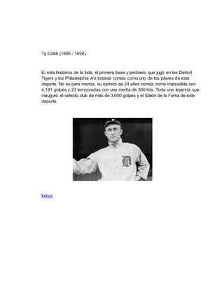Ty Cobb (1905 - 1928)
El más histórico de la lista, el primera base y jardinero que jugó en los Detroit
Tigers y los Philadelphia A's todavía consta como uno de los pilares de este
deporte. No es para menos, su carrera de 24 años consta como impecable con
4,191 golpes y 23 temporadas con una media de 300 hits. Toda una leyenda que
inauguró el selecto club de más de 3,000 golpes y el Salón de la Fama de este
deporte.
Índice
 