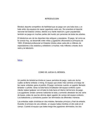 INTRODUCCION
Béisbol, deporte competitivo de habilidad que se juega con una bola dura y un
bate entre dos equipos de nueve jugadores cada uno. Se considera el deporte
nacional de Estados Unidos, debido a su fuerte tradición y gran popularidad;
también se juega en muchas partes del mundo por personas de todas las edades.
El béisbol es uno de los deportes más antiguos y populares. El juego, tal como se
le conoce hoy, se desarrolló entre niños y jugadores aficionados a principios de
1800. El béisbol profesional en Estados Unidos atrae cada año a millones de
espectadores a los estadios y entretiene a muchos más millones a través de la
radio y la televisión.
Índice
COMO SE JUEGA EL BÉISBOL
Un partido de béisbol se divide en nueve periodos de juego, cada uno de los
cuales se llama entrada o inning. El equipo que anote más carreras a lo largo de
las nueve entradas gana el partido. El juego comienza cuando un jugador llamado
lanzador o pitcher, lanza la bola hacia el bateador del equipo contrario quien
intenta batear (golpear con el bate) la bola hacia el interior del terreno de juego.
Los jugadores anotan carreras bateando la bola y corriendo alrededor de una serie
de bases, antes de que les elimine algún jugador de campo del equipo contrario.
Los bateadores y corredores pueden ser eliminados de diferentes maneras.
Las entradas están divididas en dos mitades, llamadas principio y final de entrada.
Durante el principio de una entrada, un equipo batea mientras el otro está en el
campo. Cuando el equipo que batea tenga tres jugadores eliminados, los dos
 