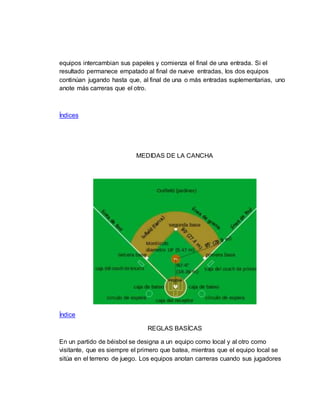 equipos intercambian sus papeles y comienza el final de una entrada. Si el
resultado permanece empatado al final de nueve entradas, los dos equipos
continúan jugando hasta que, al final de una o más entradas suplementarias, uno
anote más carreras que el otro.
Índices
MEDIDAS DE LA CANCHA
Índice
REGLAS BASÍCAS
En un partido de béisbol se designa a un equipo como local y al otro como
visitante, que es siempre el primero que batea, mientras que el equipo local se
sitúa en el terreno de juego. Los equipos anotan carreras cuando sus jugadores
 