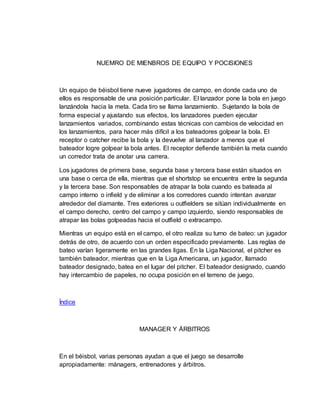 NUEMRO DE MIENBROS DE EQUIPO Y POCISIONES
Un equipo de béisbol tiene nueve jugadores de campo, en donde cada uno de
ellos es responsable de una posición particular. El lanzador pone la bola en juego
lanzándola hacia la meta. Cada tiro se llama lanzamiento. Sujetando la bola de
forma especial y ajustando sus efectos, los lanzadores pueden ejecutar
lanzamientos variados, combinando estas técnicas con cambios de velocidad en
los lanzamientos, para hacer más difícil a los bateadores golpear la bola. El
receptor o catcher recibe la bola y la devuelve al lanzador a menos que el
bateador logre golpear la bola antes. El receptor defiende también la meta cuando
un corredor trata de anotar una carrera.
Los jugadores de primera base, segunda base y tercera base están situados en
una base o cerca de ella, mientras que el shortstop se encuentra entre la segunda
y la tercera base. Son responsables de atrapar la bola cuando es bateada al
campo interno o infield y de eliminar a los corredores cuando intentan avanzar
alrededor del diamante. Tres exteriores u outfielders se sitúan individualmente en
el campo derecho, centro del campo y campo izquierdo, siendo responsables de
atrapar las bolas golpeadas hacia el outfield o extracampo.
Mientras un equipo está en el campo, el otro realiza su turno de bateo: un jugador
detrás de otro, de acuerdo con un orden especificado previamente. Las reglas de
bateo varían ligeramente en las grandes ligas. En la Liga Nacional, el pitcher es
también bateador, mientras que en la Liga Americana, un jugador, llamado
bateador designado, batea en el lugar del pitcher. El bateador designado, cuando
hay intercambio de papeles, no ocupa posición en el terreno de juego.
Índice
MANAGER Y ÁRBITROS
En el béisbol, varias personas ayudan a que el juego se desarrolle
apropiadamente: mánagers, entrenadores y árbitros.
 