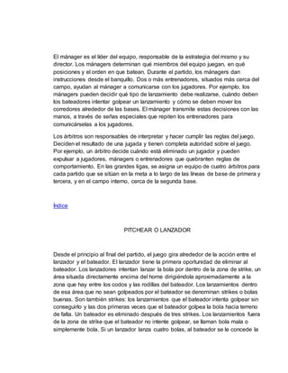 El mánager es el líder del equipo, responsable de la estrategia del mismo y su
director. Los mánagers determinan qué miembros del equipo juegan, en qué
posiciones y el orden en que batean. Durante el partido, los mánagers dan
instrucciones desde el banquillo. Dos o más entrenadores, situados más cerca del
campo, ayudan al mánager a comunicarse con los jugadores. Por ejemplo, los
mánagers pueden decidir qué tipo de lanzamiento debe realizarse, cuándo deben
los bateadores intentar golpear un lanzamiento y cómo se deben mover los
corredores alrededor de las bases. El mánager transmite estas decisiones con las
manos, a través de señas especiales que repiten los entrenadores para
comunicárselas a los jugadores.
Los árbitros son responsables de interpretar y hacer cumplir las reglas del juego.
Deciden el resultado de una jugada y tienen completa autoridad sobre el juego.
Por ejemplo, un árbitro decide cuándo está eliminado un jugador y pueden
expulsar a jugadores, mánagers o entrenadores que quebranten reglas de
comportamiento. En las grandes ligas, se asigna un equipo de cuatro árbitros para
cada partido que se sitúan en la meta a lo largo de las líneas de base de primera y
tercera, y en el campo interno, cerca de la segunda base.
Índice
PITCHEAR O LANZADOR
Desde el principio al final del partido, el juego gira alrededor de la acción entre el
lanzador y el bateador. El lanzador tiene la primera oportunidad de eliminar al
bateador. Los lanzadores intentan lanzar la bola por dentro de la zona de strike, un
área situada directamente encima del home dirigiéndola aproximadamente a la
zona que hay entre los codos y las rodillas del bateador. Los lanzamientos dentro
de esa área que no sean golpeados por el bateador se denominan strikes o bolas
buenas. Son también strikes: los lanzamientos que el bateador intenta golpear sin
conseguirlo y las dos primeras veces que el bateador golpea la bola hacia terreno
de falta. Un bateador es eliminado después de tres strikes. Los lanzamientos fuera
de la zona de strike que el bateador no intente golpear, se llaman bola mala o
simplemente bola. Si un lanzador lanza cuatro bolas, al bateador se le concede la
 