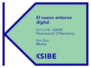 Presentación 21Marketing – ESERP 21/11/2014
El nuevo entorno
digital
21/11/14 – ESERP
Presentación 21Marketing
Kim Ruiz
@ksibe
 