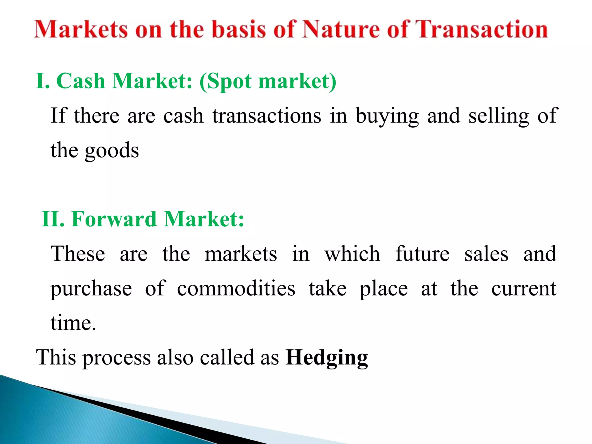 I. Cash Market: (Spot market)
If there are cash transactions in buying and selling of
the goods
II. Forward Market:
These are the markets in which future sales and
purchase of commodities take place at the current
time.
This process also called as Hedging
 