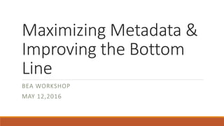 Maximizing Metadata &
Improving the Bottom
Line
BEA WORKSHOP
MAY 12,2016
 