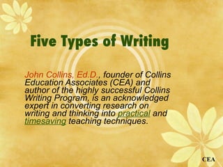 Five Types of Writing   John Collins, Ed.D. , founder of Collins Education Associates (CEA) and author of the highly successful Collins Writing Program, is an acknowledged expert in converting research on writing and thinking into  practical  and  timesaving  teaching techniques .  