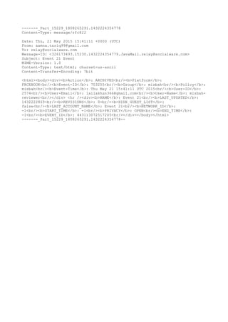 ------=_Part_15229_1808265291.1432224354778
Content-Type: message/rfc822
Date: Thu, 21 May 2015 15:41:11 +0000 (UTC)
From: aamna.tariq99@gmail.com
To: relay@socialware.com
Message-ID: <326173493.15230.1432224354779.JavaMail.relay@socialware.com>
Subject: Event 21 Event
MIME-Version: 1.0
Content-Type: text/html; charset=us-ascii
Content-Transfer-Encoding: 7bit
<html><body><div><b>Action</b>: ARCHIVED<br/><b>Platform</b>:
FACEBOOK<br/><b>Event-ID</b>: 703255<br/><b>Group</b>: misbah<br/><b>Policy</b>:
misbah<br/><b>Event-Time</b>: Thu May 21 15:41:11 UTC 2015<br/><b>User-ID</b>:
2574<br/><b>User-Email</b>: lailakhan366@gmail.com<br/><b>User-Name</b>: misbah-
reviewer<br/></div> <hr /><div><b>NAME</b>: Event 21<br/><b>LAST_UPDATED</b>:
1432222869<br/><b>REVISIONS</b>: 0<br/><b>HIDE_GUEST_LIST</b>:
false<br/><b>LAST_ACCOUNT_NAME</b>: Event 21<br/><b>NETWORK_ID</b>:
-1<br/><b>START_TIME</b>: -1<br/><b>PRIVACY</b>: OPEN<br/><b>END_TIME</b>:
-1<br/><b>EVENT_ID</b>: 443113072517205<br/></div></body></html>
------=_Part_15229_1808265291.1432224354778--
 