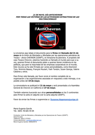 21 DE MAYO, DÍA ANTICHEVRON
POR TODAS LAS VÍCTIMAS DE LAS ACTIVIDADES EXTRACTIVAS DE LAS
MULTINACIONALES
Le enviamos aquí abajo el documento para la firma del llamado del 21 de
mayo de la Unión de Afectados y Afectadas por las operaciones petroleras de
Texaco - ahora CHEVRON (UDAPT), en Amazonia Ecuatoriana. A propósito del
caso Texaco Chevron, estamos haciendo un llamado al mundo para que a su
vez, quienes firmen el documento pidan a quienes tienen incidencia en las
políticas, que pare la impunidad de las empresas corporativas en el mundo.
Este recurso ya ha sido firmado por varias personalidades, como Desmond
Tutu, Nnimmo Bassey, François Houtart, Yash Tandon, Susan George, Valerie
Cabanes y otros.
Para firmar este llamada, por favor envíe el nombre completo de su
organización o las organizaciones asociadas en respuesta a este mensaje, si es
posible antes del 19 de mayo.
La convocatoria se publicará el 21 de mayo y será presentada a la Asamblea
General de Chevron en California el 27 de mayo.
También estamos buscando aun otras personalidades en los 5 continentes
para firmar la carta en adjunto (ver la carta adjunta UDAPT).
Favor de enviar las firmas o sugerencias a: Susanne.Hagemann@unige.ch
Maria Eugenia Garcés
Tél.: 0041 78 605 44 04
Contactos: Unión de Afectados y Afectadas por las Operaciones de Texaco (UDAPT)
Quito Ecuador
Teléfonos: (593) 2 273533
Correo electrónico: casotexaco@gmail.com
María Eugenia Garcés: 0999225516
 