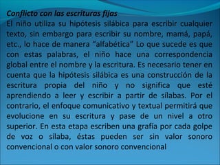 Conflicto con las escrituras fijas
El niño utiliza su hipótesis silábica para escribir cualquier
texto, sin embargo para escribir su nombre, mamá, papá,
etc., lo hace de manera “alfabética” Lo que sucede es que
con estas palabras, el niño hace una correspondencia
global entre el nombre y la escritura. Es necesario tener en
cuenta que la hipótesis silábica es una construcción de la
escritura propia del niño y no significa que esté
aprendiendo a leer y escribir a partir de sílabas. Por el
contrario, el enfoque comunicativo y textual permitirá que
evolucione en su escritura y pase de un nivel a otro
superior. En esta etapa escriben una grafía por cada golpe
de voz o sílaba, éstas pueden ser sin valor sonoro
convencional o con valor sonoro convencional
 