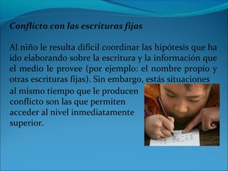 Conflicto con las escrituras fijas
Al niño le resulta difícil coordinar las hipótesis que ha
ido elaborando sobre la escritura y la información que
el medio le provee (por ejemplo: el nombre propio y
otras escrituras fijas). Sin embargo, estás situaciones
al mismo tiempo que le producen
conflicto son las que permiten
acceder al nivel inmediatamente
superior.
 