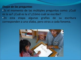 Etapa de las preguntas
•Es el momento de las múltiples preguntas como: ¿Cuál
es la sa? ¿Cuál es la s? ¿Cómo cuál se escribe?
•En esta etapa algunas grafías de su escritura
corresponden a una sílaba, pero otras a cada fonema.
 