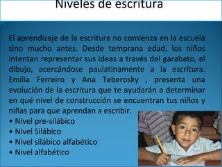 El aprendizaje de la escritura no comienza en la escuela
sino mucho antes. Desde temprana edad, los niños
intentan representar sus ideas a través del garabato, el
dibujo, acercándose paulatinamente a la escritura.
Emilia Ferreiro y Ana Teberosky , presenta una
evolución de la escritura que te ayudarán a determinar
en qué nivel de construcción se encuentran tus niños y
niñas para que aprendan a escribir.
• Nivel pre-silábico
• Nivel Silábico
• Nivel silábico alfabético
• Nivel alfabético
Niveles de escritura
 
