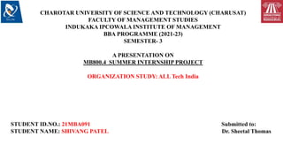 CHAROTAR UNIVERSITY OF SCIENCE AND TECHNOLOGY (CHARUSAT)
FACULTY OF MANAGEMENT STUDIES
INDUKAKA IPCOWALA INSTITUTE OF MANAGEMENT
BBA PROGRAMME (2021-23)
SEMESTER- 3
A PRESENTATION ON
MB800.4 SUMMER INTERNSHIP PROJECT
ORGANIZATION STUDY: ALL Tech India
STUDENT ID.NO.: 21MBA091 Submitted to:
STUDENT NAME: SHIVANG PATEL Dr. Sheetal Thomas
 
