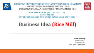 CHAROTAR UNIVERSITY OF SCIENCE AND TECHNOLOGY (CHARUSAT)
FACULTY OF MANAGEMENT STUDIES (FMS)
INDUKAKA IPCOWALA INSTITUTE OF MANAGEMENT (IIIM)
MBA PROGRAMME (BATCH: 2021-23),
SEMESTER-III
ENTREPRENEURSHIP AND MSMES (EMSMES) (PRACTICAL)
Business Idea (Rice Mill)
Patel Shivang
(21MBA091)
Semester 3 –
MBA- IIIM-CHARUSAT
 