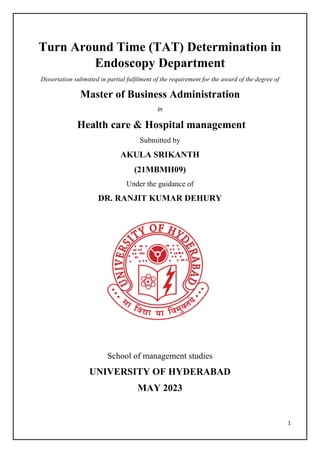 1
Turn Around Time (TAT) Determination in
Endoscopy Department
Dissertation submitted in partial fulfilment of the requirement for the award of the degree of
Master of Business Administration
In
Health care & Hospital management
Submitted by
AKULA SRIKANTH
(21MBMH09)
Under the guidance of
DR. RANJIT KUMAR DEHURY
School of management studies
UNIVERSITY OF HYDERABAD
MAY 2023
 
