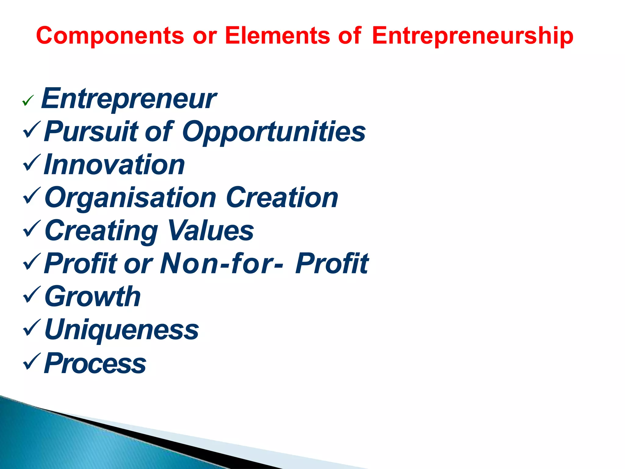 Components or Elements of Entrepreneurship
 Entrepreneur
Pursuit of Opportunities
Innovation
Organisation Creation
Creating Values
Profit or Non-for- Profit
Growth
Uniqueness
Process
 