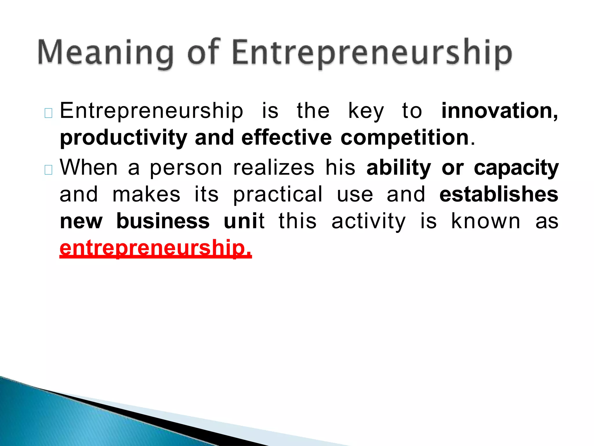 Entrepreneurship is the key to innovation,
productivity and effective competition.
When a person realizes his ability or capacity
and makes its practical use and establishes
new business unit this activity is known as
entrepreneurship.
 