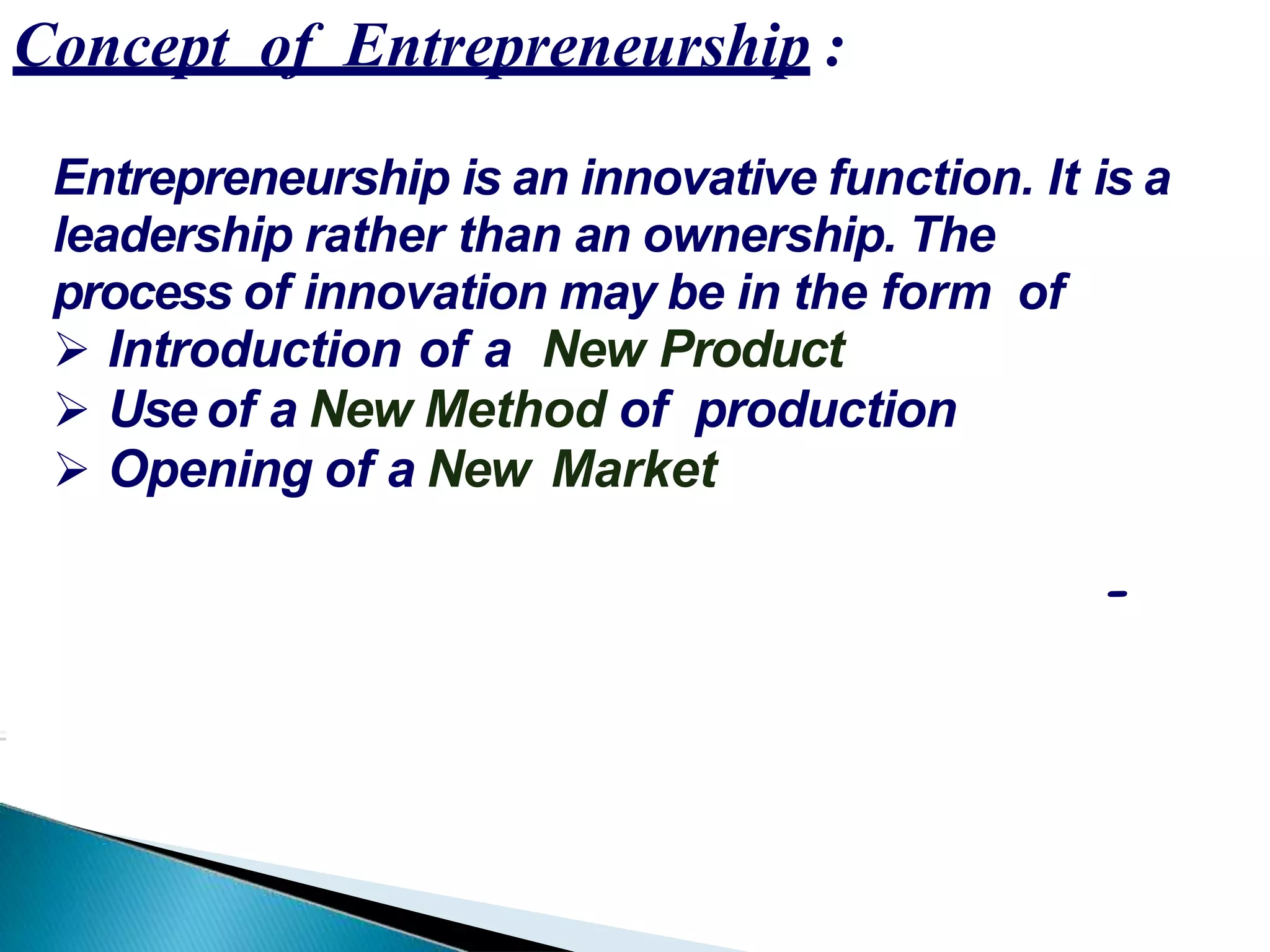 Concept of Entrepreneurship :
Entrepreneurship is an innovative function. It is a
leadership rather than an ownership. The
process of innovation may be in the form of
 Introduction of a New Product
 Use of a New Method of production
 Opening of a New Market
-
 