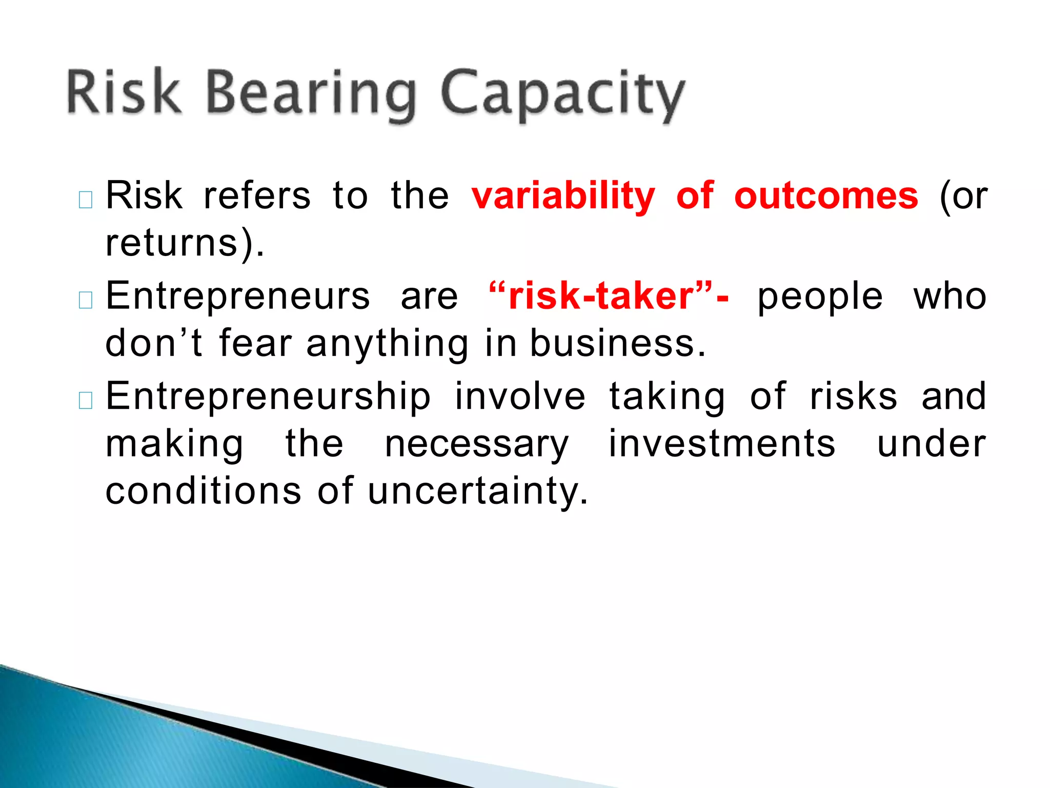 Risk refers to the variability of outcomes (or
returns).
Entrepreneurs are “risk-taker”- people who
don’t fear anything in business.
Entrepreneurship involve taking of risks and
making the necessary investments under
conditions of uncertainty.
 