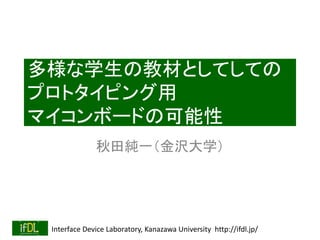 Interface Device Laboratory, Kanazawa University http://ifdl.jp/
多様な学生の教材としてしての
プロトタイピング用
マイコンボードの可能性
秋田純一（金沢大学）
 