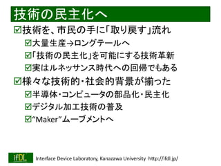 2021/8/21 Interface Device Laboratory, Kanazawa University http://ifdl.jp/
技術の民主化へ
技術を、市民の手に「取り戻す」流れ
大量生産→ロングテールへ
「技術の民主化」を可能にする技術革新
実はルネッサンス時代への回帰でもある
様々な技術的・社会的背景が揃った
半導体・コンピュータの部品化・民主化
デジタル加工技術の普及
“Maker”ムーブメントへ
 