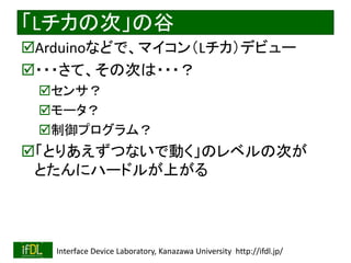 2021/8/21 Interface Device Laboratory, Kanazawa University http://ifdl.jp/
「Lチカの次」の谷
Arduinoなどで、マイコン（Lチカ）デビュー
・・・さて、その次は・・・？
センサ？
モータ？
制御プログラム？
「とりあえずつないで動く」のレベルの次が
とたんにハードルが上がる
 