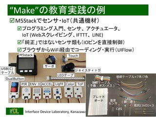 2021/8/21 Interface Device Laboratory, Kanazawa University http://ifdl.jp/
“Make”の教育実践の例
M5Stackでセンサ・IoT（共通機材）
プログラミング入門、センサ、 アクチュエータ、
IoT (Webスクレイピング、IFTTT、 LINE)
「純正」ではないセンサ類も（IOピンを直接制御）
ブラウザからWiFi経由でコーディング・実行（UIFlow）
 