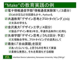2021/8/21 Interface Device Laboratory, Kanazawa University http://ifdl.jp/
“Make”の教育実践の例
電子情報通信学類「情報通信実験第１」（３週分）
CdS分圧などの回路も少々、Pythonも
共通教育「デザイン思考とプロトタイピング」(1Q)
文系の学生も
金沢美大「デザイン工学」（４回分）
製品デザイン専攻3年生、早速作品制作に応用も
先導学類「デザイン思考」（うち２回分：予定）
文理融合学科、プロトタイピングの道具として
最後に「自由課題」を設定
あったらいいな、と思うものを考えて実装
柔軟な発想と、それを具現化する経験
 