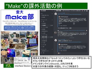 2021/8/21 Interface Device Laboratory, Kanazawa University http://ifdl.jp/
“Make”の課外活動の例
理系文系関係なく「なんかつくってみたい」という学生はいる
そういう学生の「きっかけ」の場
メインはオンライン(Discord)、ときどき作業
対面での作業の経験・対話も、けっこう有効そう
 
