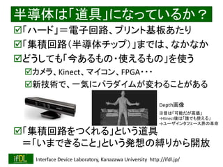 2021/8/21 Interface Device Laboratory, Kanazawa University http://ifdl.jp/
半導体は「道具」になっているか？
「ハード」＝電子回路、プリント基板あたり
「集積回路（半導体チップ）」までは、なかなか
どうしても「今あるもの・使えるもの」を使う
カメラ、Kinect、マイコン、FPGA・・・
新技術で、一気にパラダイムが変わることがある
「集積回路をつくれる」という道具
＝「いまできること」という発想の縛りから開放
Depth画像
※昔は「可能だが高価」
→Kinect後は「誰でも使える」
→ユーザインタフェース界の革命
 