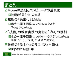 2021/8/21 Interface Device Laboratory, Kanazawa University http://ifdl.jp/
まとめ
Mooreの法則とコンピュータの道具化
技術の「民主化」の土壌
技術の「民主化」とMake
ホビー-電子回路-エレクトロニクスが
やっとつながった
「技術」の教育実践の変化と「プロ」の役割
ホビー-電子回路-エレクトロニクスがつながった
時代にこそ、「プロ」の価値が高まる
技術の「民主化」のラスボス：半導体
世界的にも進行中
 