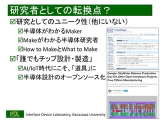 2021/8/21 Interface Device Laboratory, Kanazawa University http://ifdl.jp/
研究者としての転換点？
研究としてのユニーク性（他にいない）
半導体がわかるMaker
Makeがわかる半導体研究者
How to MakeとWhat to Make
「誰でもチップ設計・製造」
AI/IoT時代にこそ、「道具」に
半導体設計のオープンソース化
 