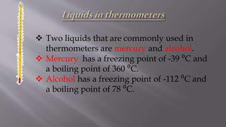  Two liquids that are commonly used in
thermometers are mercury and alcohol.
 Mercury has a freezing point of -39 ⁰C and
a boiling point of 360 ⁰C.
 Alcohol has a freezing point of -112 ⁰C and
a boiling point of 78 ⁰C.
 