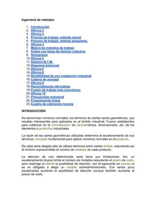 Ingeniería de métodos

   1. Introducción
   2. Oficina 2
   3. Oficina 3
   4. Proceso de trabajo. método actual.
   5. Proceso de trabajo. método propuesto.
   6. Oficina 4
   7. Mejora de metodos de trabajo
   8. Ciclos con fases de distinto colectivo
   9. Simograma
   10. Oficina 5
   11. Sistema M.T.M.
   12. Diagrama bimanual
   13. Oficina 6
   14. Oficina 8
   15. Rentabilidad de una instalación industrial
   16. Cadena de montaje
   17. Oficina 9
   18. Racionalización del trabajo
   19. Puesto de trabajo mas económico
   20. Oficina 10
   21. Presupuesto industrial
   22. Programación lineal
   23. Cuadro de valoración horaria

INTRODUCCIÓN

Se denominan números normales, los términos de ciertas series geométricas, que
resultan interesantes para aplicarlas en el ámbito industrial. Fueron establecidos
para colaborar en la normalización de características, dimensionado, etc, de los
elementos o productos industriales.

La razón de las series geométricas utilizadas determina el escalonamiento de sus
términos, concepto fundamental para aplicar números normales en el producto.

De cada serie elegida sólo se utilizan términos entre ciertos límites, reduciendo así
al mínimo imprescindible el número de modelos de cada producto.

La elección de una determinada serie tiene sus limitaciones. Así, un
escalonamiento brusco limita el número de modelos reduciendo el precio de costo,
pero restringe al cliente la posibilidad de elección, con el agravante en precios si
se ve obligado a elegir un modelo sobredimensionado. Con series poco
escalonadas aumenta la posibilidad de elección aunque también aumenta el
precio de costo.
 