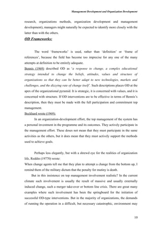 Management Development and Organization Development
research, organizations methods, organization development and management
development), managers might naturally be expected to identify more closely with the
latter than with the others.
OD Frameworks:
The word ‘frameworks’ is used, rather than ‘definition’ or ‘frame of
references’, because the field has become too imprecise for any one of the many
attempts at definition to be entirely adequate.
Bennis (1969) described OD as ‘a response to change, a complex educational
strategy intended to change the beliefs, attitudes, values and structure of
organizations so that they can be better adapt to new technologies, markets and
challenges, and the dizzying rate of change itself’. Such descriptions places OD at the
apex of the organizational pyramid. It is strategic, it is concerned with values, and it is
concerned with structure. If OD interventions are to be effective in terms of Bennis’s
description, then they must be made with the full participation and commitment top
management.
Beckhard wrote (1969):
In an organization-development effort, the top management of the system has
a personal investment in the programme and its outcomes. They actively participate in
the management effort. These doses not mean that they must participate in the same
activities as the others, but it does mean that they must actively support the methods
used to achieve goals.
Perhaps less elegantly, but with a shrewd eye for the realities of organization
life, Reddin (19770) wrote:
When change agents tell me that they plan to attempt a change from the bottom up, I
remind them of the military dictum that the penalty for mutiny is death.
But in this insistence on top management involvement realistic? In the current
climate such involvement is usually the result of massive and usually externally
induced change, such a merger take-over or bottom line crisis. There are great many
examples where such involvement has been the springboard for the initiation of
successful OD-type interventions. But in the majority of organizations, the demands
of running the operation in a difficult, but necessary catastrophic, environment may
10
 