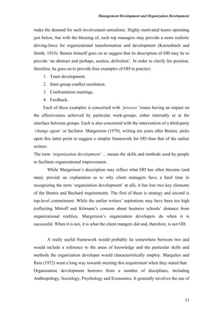 Management Development and Organization Development
make the demand for such involvement unrealistic. Highly motivated teams operating
just below, but with the blessing of, such top managers may provide a more realistic
driving-force for organizational transformation and development (Katzenbach and
Smith, 1933). Bennis himself goes on to suggest that its description of OD may be to
provide ‘an abstract and perhaps, useless, definition’. In order to clarify his position,
therefore, he goes on to provide four examples of OD in practice:
1. Team development.
2. Inter-group conflict resolution.
3. Confrontation meetings.
4. Feedback.
Each of these examples is concerned with ‘process’ issues having an impact on
the effectiveness achieved by particular work-groups, either internally or at the
interface between groups. Each is also concerned with the intervention of a third-party
‘change agent’ or facilator. Margersion (1978), writing ten years after Bennis, picks
upon this latter point to suggest a simpler framework for OD than that of the earlier
writers:
The term ‘organization development’… means the skills and methods used by people
to facilitate organizational improvement.
While Margerison’s description may reflect what OD has often become (and
many provide an explanation as to why client managers have a hard time in
recognizing the term ‘organization development’ at all), it has lost two key elements
of the Bennis and Bechard requirements. The first of these is strategy and second is
top-level commitment. While the earlier writers’ aspirations may have been too high
(reflecting Mitroff and Kilmann’s concern about business schools’ distance from
organizational realities, Margerison’s organization developers do when it is
successful. When it is not, it is what the client mangers did and, therefore, is not OD.
A really useful framework would probably lie somewhere between two and
would include a reference to the areas of knowledge and the particular skills and
methods the organization developer would characteristically employ. Margulies and
Raia (1972) went a long way towards meeting this requirement when they stated that:
Organization development borrows from a number of disciplines, including
Anthropology, Sociology, Psychology and Economics. It generally involves the use of
11
 