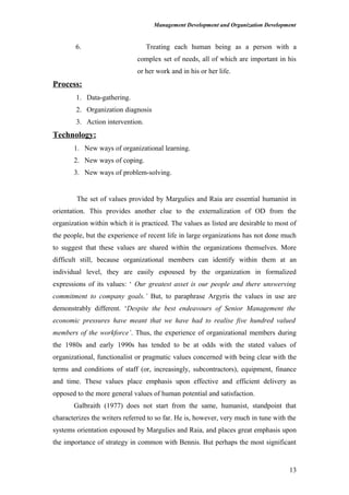 Management Development and Organization Development
6. Treating each human being as a person with a
complex set of needs, all of which are important in his
or her work and in his or her life.
Process:
1. Data-gathering.
2. Organization diagnosis
3. Action intervention.
Technology:
1. New ways of organizational learning.
2. New ways of coping.
3. New ways of problem-solving.
The set of values provided by Margulies and Raia are essential humanist in
orientation. This provides another clue to the externalization of OD from the
organization within which it is practiced. The values as listed are desirable to most of
the people, but the experience of recent life in large organizations has not done much
to suggest that these values are shared within the organizations themselves. More
difficult still, because organizational members can identify within them at an
individual level, they are easily espoused by the organization in formalized
expressions of its values: ‘ Our greatest asset is our people and there unswerving
commitment to company goals.’ But, to paraphrase Argyris the values in use are
demonstrably different. ‘Despite the best endeavours of Senior Management the
economic pressures have meant that we have had to realise five hundred valued
members of the workforce’. Thus, the experience of organizational members during
the 1980s and early 1990s has tended to be at odds with the stated values of
organizational, functionalist or pragmatic values concerned with being clear with the
terms and conditions of staff (or, increasingly, subcontractors), equipment, finance
and time. These values place emphasis upon effective and efficient delivery as
opposed to the more general values of human potential and satisfaction.
Galbraith (1977) does not start from the same, humanist, standpoint that
characterizes the writers referred to so far. He is, however, very much in tune with the
systems orientation espoused by Margulies and Raia, and places great emphasis upon
the importance of strategy in common with Bennis. But perhaps the most significant
13
 