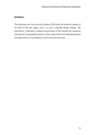 Management Development and Organization Development
Summary:
This definitions and views given by founders of OD clarify the distinctive features of
the field of OD and suggest why it is such a powerful change strategy. The
participative, collaborative, problem-focused nature of OD marshals the experience
and expertise of organization members as they work on their most important problems
and opportunities in ways designed to lead to successful outcomes.
16
 